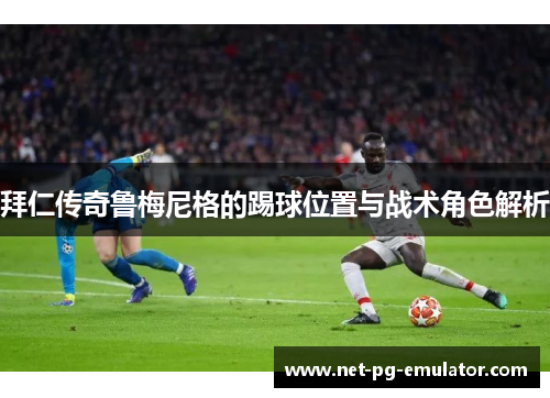 拜仁传奇鲁梅尼格的踢球位置与战术角色解析