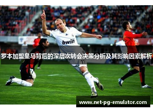 罗本加盟皇马背后的深层次转会决策分析及其影响因素解析