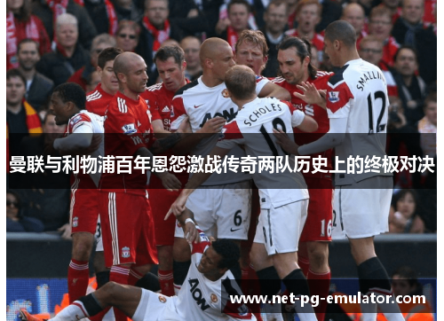 曼联与利物浦百年恩怨激战传奇两队历史上的终极对决