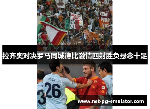 拉齐奥对决罗马同城德比激情四射胜负悬念十足