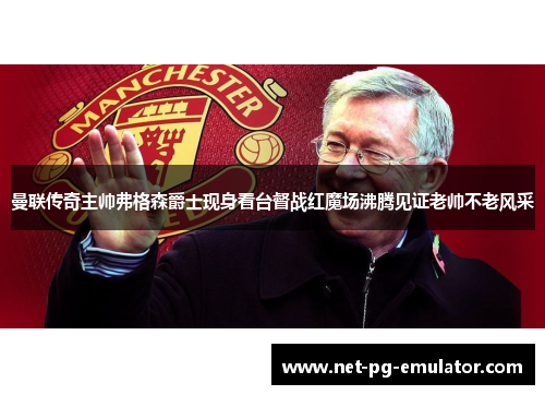 曼联传奇主帅弗格森爵士现身看台督战红魔场沸腾见证老帅不老风采
