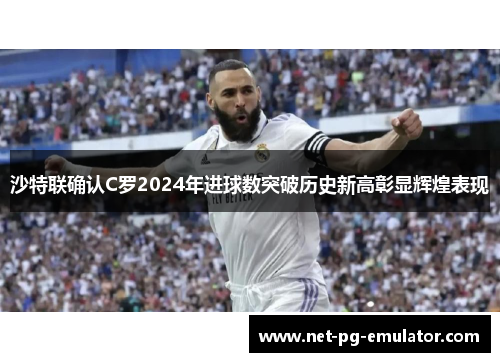 沙特联确认C罗2024年进球数突破历史新高彰显辉煌表现