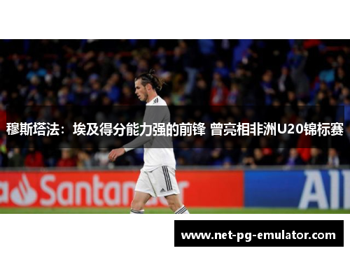 穆斯塔法：埃及得分能力强的前锋 曾亮相非洲U20锦标赛